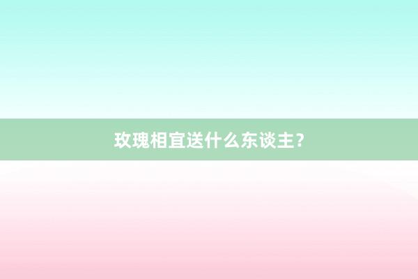 玫瑰相宜送什么东谈主？
